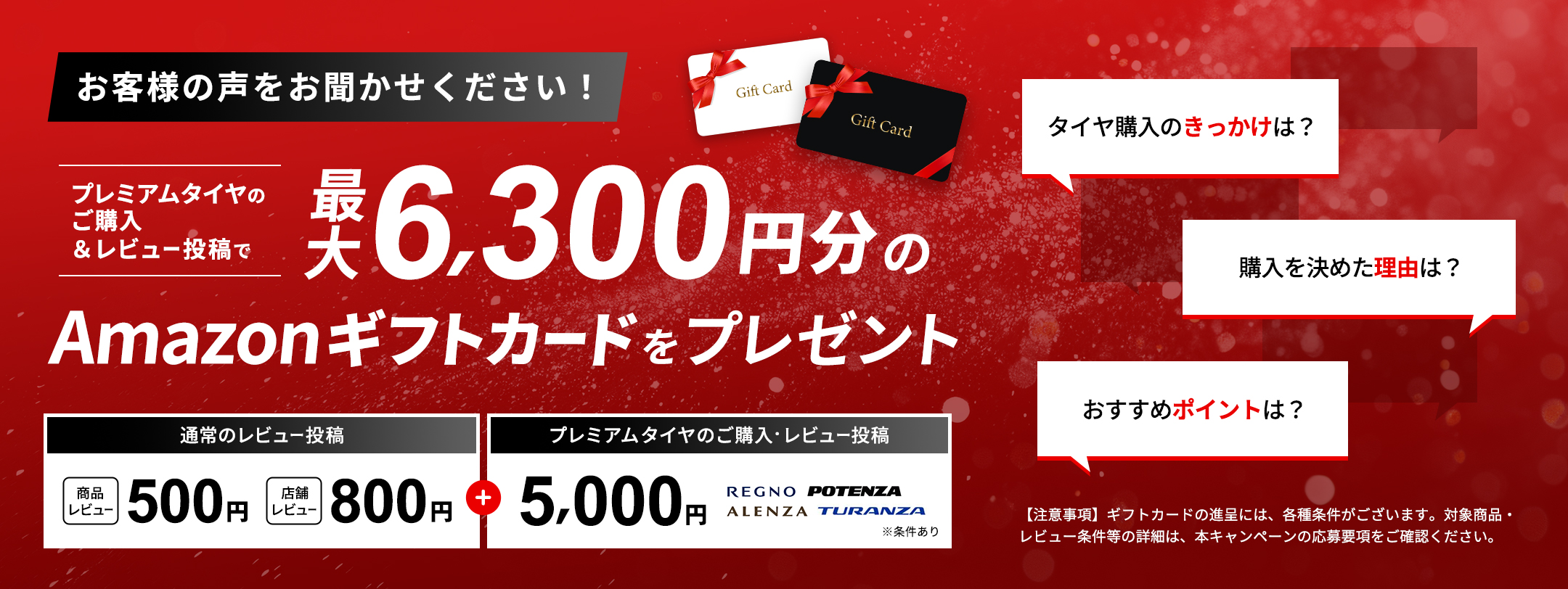 「お客様の声をお聞かせください！」プレミアムタイヤのご購入＆レビュー投稿で最大6,300円分のAmazonギフトカードをプレゼント 通常のレビュー投稿「商品レビュー 500円」「店舗レビュー 800円」＋ プレミアムタイヤのご購入とレビュー投稿 5,000円 【注意事項】ギフトカードの進呈には、各種条件がございます。対象商品・レビュー投稿条件等の詳細は、本キャンペーンの応募規約をご確認ください。