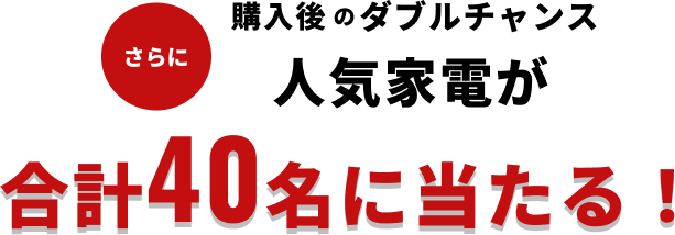 さらに購入後のダブルチャンス 人気家電が合計40名に当たる！