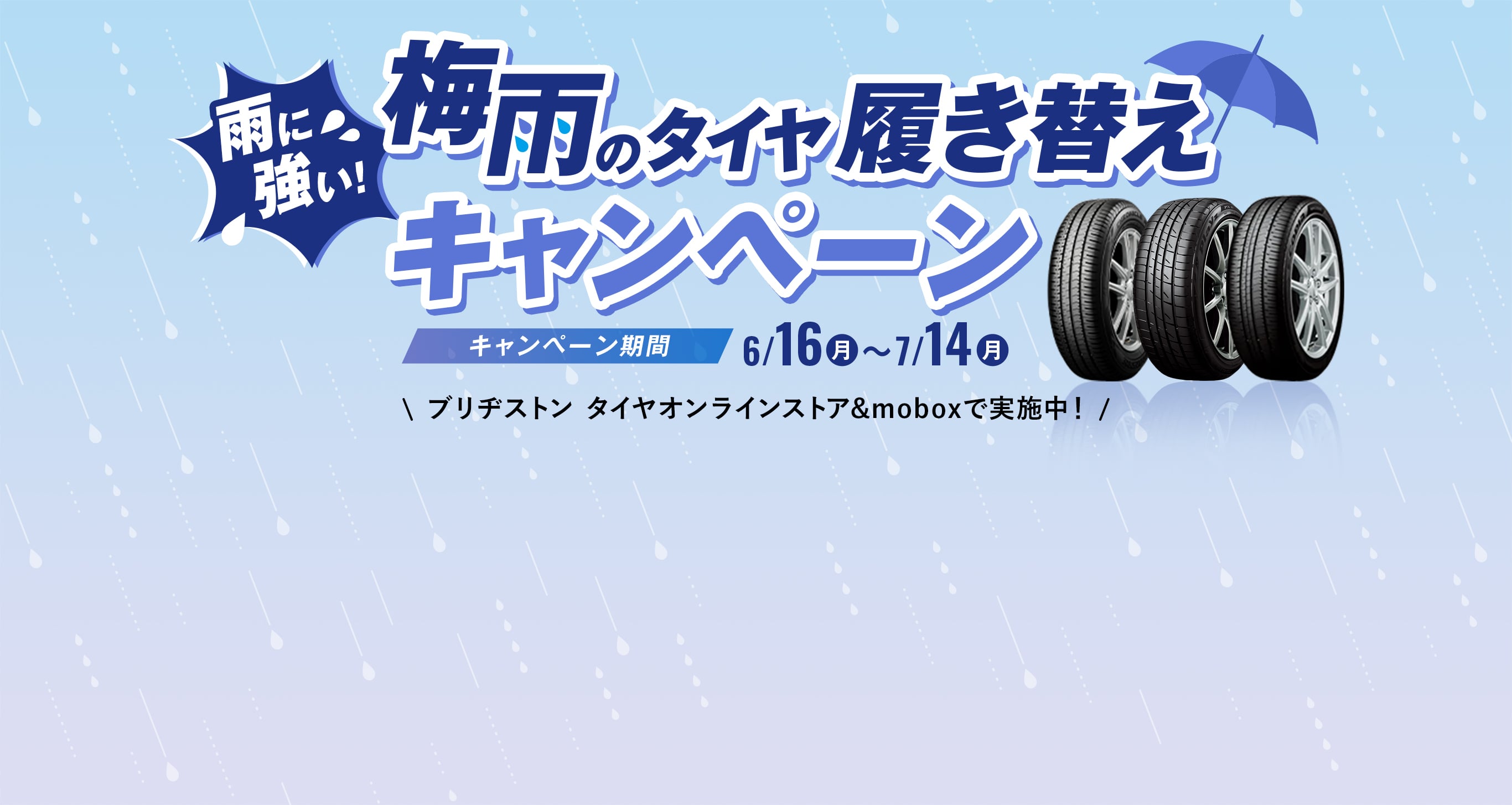 梅雨のタイヤ履き替えキャンペーン キャンペーン期間 6/16～7/14 ブリヂストンタイヤオンラインストア&moboxで実施中! ブリヂストンタイヤオンラインストアだと 会員登録 + クーポン利用で表示価格から最大30%OFF!! ブリヂストンのタイヤ定額サービスmoboxだと初期費用も抑えられて最大10%OFF!!